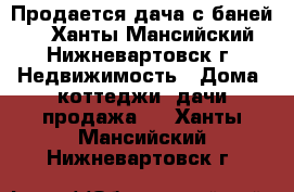 Продается дача с баней.  - Ханты-Мансийский, Нижневартовск г. Недвижимость » Дома, коттеджи, дачи продажа   . Ханты-Мансийский,Нижневартовск г.